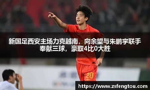 新国足西安主场力克越南，向余望与朱鹏宇联手奉献三球，豪取4比0大胜